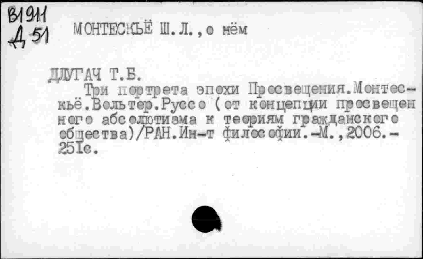 ﻿М9Н 4^
МОНТЕС’НЪЁ Ш. Л.,о нём
ДЛУГАЧ Т.Б.
Той портрета эпохи Пр ос ведения. Монтескьё. Воль тер. Русс о (от концепции просвещен него абсолютизма к теориям гражданского общества)/РАН.Ин-т философии.-М. ,2006,-251с.